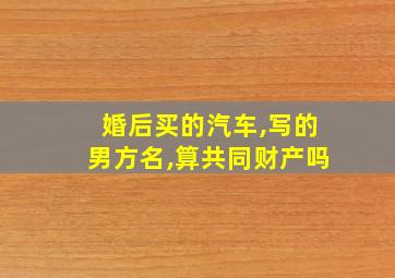 婚后买的汽车,写的男方名,算共同财产吗