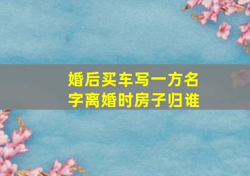 婚后买车写一方名字离婚时房子归谁