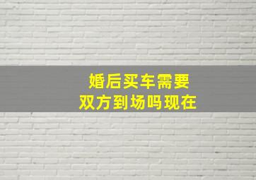 婚后买车需要双方到场吗现在