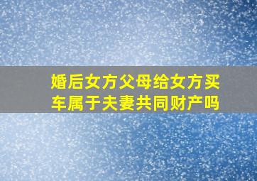 婚后女方父母给女方买车属于夫妻共同财产吗