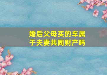 婚后父母买的车属于夫妻共同财产吗