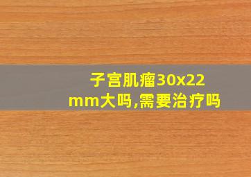 子宫肌瘤30x22mm大吗,需要治疗吗