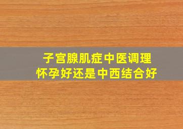 子宫腺肌症中医调理怀孕好还是中西结合好