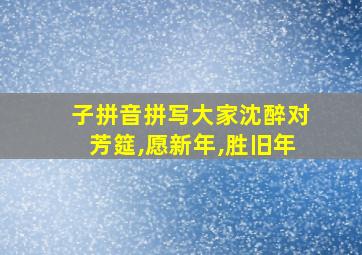 子拼音拼写大家沈醉对芳筵,愿新年,胜旧年