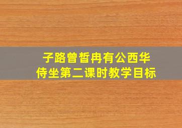 子路曾皙冉有公西华侍坐第二课时教学目标