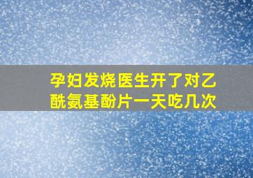 孕妇发烧医生开了对乙酰氨基酚片一天吃几次