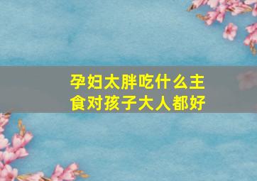 孕妇太胖吃什么主食对孩子大人都好