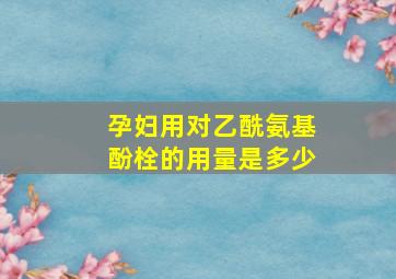 孕妇用对乙酰氨基酚栓的用量是多少