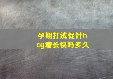 孕期打绒促针hcg增长快吗多久