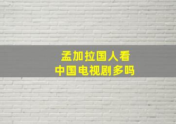 孟加拉国人看中国电视剧多吗