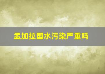 孟加拉国水污染严重吗