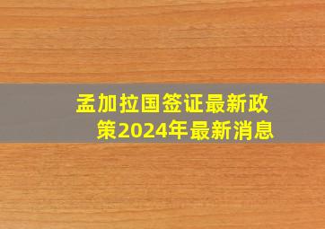 孟加拉国签证最新政策2024年最新消息