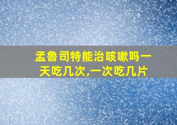 孟鲁司特能治咳嗽吗一天吃几次,一次吃几片