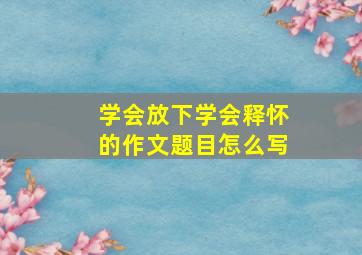 学会放下学会释怀的作文题目怎么写