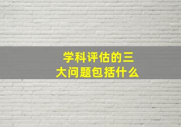 学科评估的三大问题包括什么