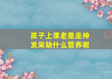 孩子上课老是走神发呆缺什么营养呢