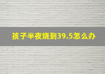 孩子半夜烧到39.5怎么办