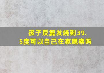 孩子反复发烧到39.5度可以自己在家观察吗