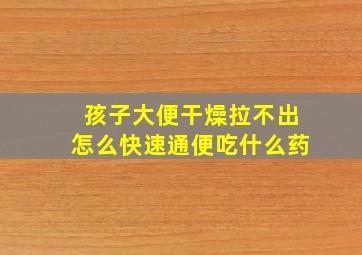 孩子大便干燥拉不出怎么快速通便吃什么药