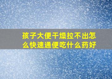 孩子大便干燥拉不出怎么快速通便吃什么药好