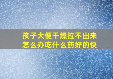 孩子大便干燥拉不出来怎么办吃什么药好的快