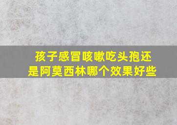 孩子感冒咳嗽吃头孢还是阿莫西林哪个效果好些