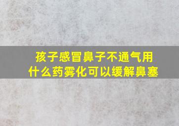 孩子感冒鼻子不通气用什么药雾化可以缓解鼻塞