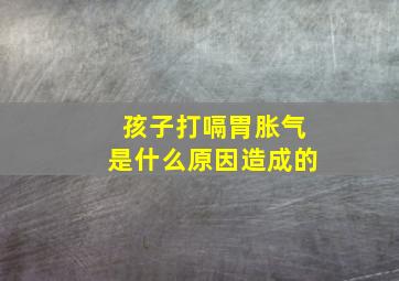 孩子打嗝胃胀气是什么原因造成的