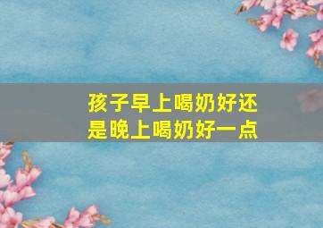 孩子早上喝奶好还是晚上喝奶好一点