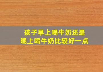 孩子早上喝牛奶还是晚上喝牛奶比较好一点