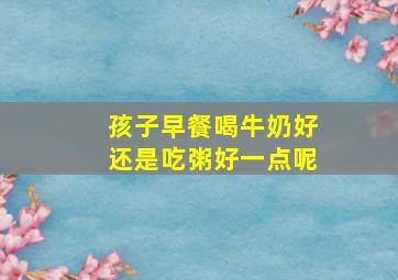 孩子早餐喝牛奶好还是吃粥好一点呢