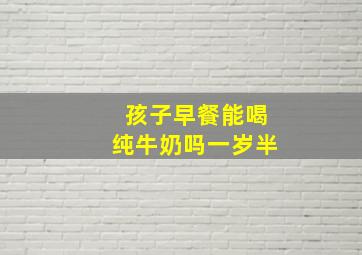 孩子早餐能喝纯牛奶吗一岁半