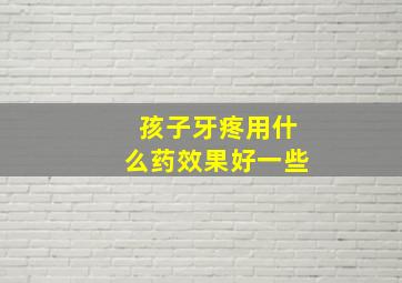 孩子牙疼用什么药效果好一些