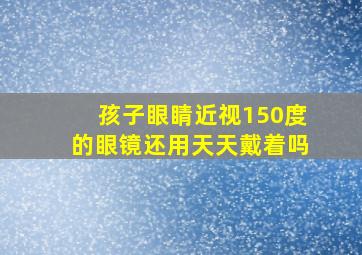 孩子眼睛近视150度的眼镜还用天天戴着吗