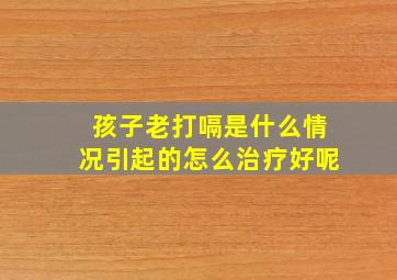 孩子老打嗝是什么情况引起的怎么治疗好呢