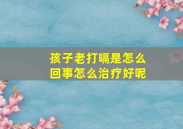 孩子老打嗝是怎么回事怎么治疗好呢