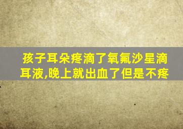 孩子耳朵疼滴了氧氟沙星滴耳液,晚上就出血了但是不疼