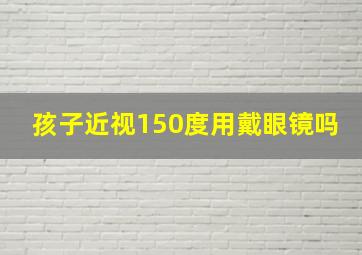 孩子近视150度用戴眼镜吗