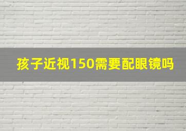 孩子近视150需要配眼镜吗