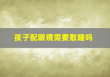 孩子配眼镜需要散瞳吗