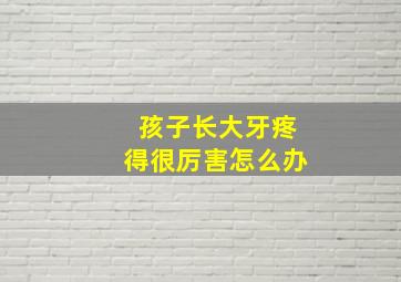 孩子长大牙疼得很厉害怎么办