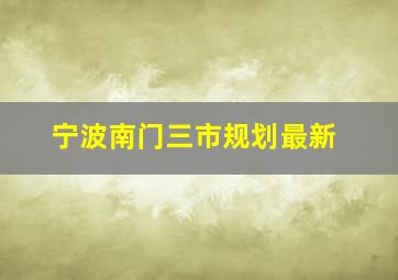 宁波南门三市规划最新