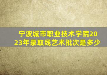 宁波城市职业技术学院2023年录取线艺术批次是多少