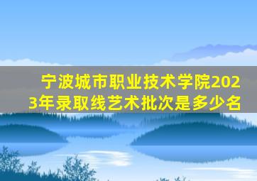 宁波城市职业技术学院2023年录取线艺术批次是多少名