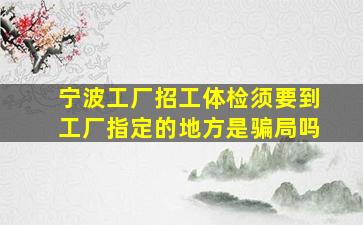 宁波工厂招工体检须要到工厂指定的地方是骗局吗