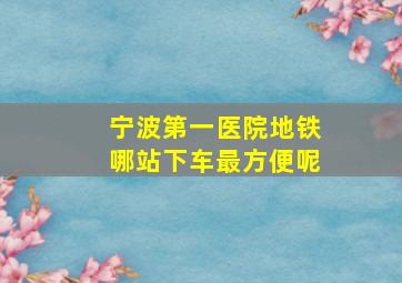 宁波第一医院地铁哪站下车最方便呢