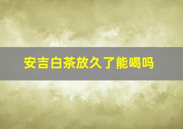 安吉白茶放久了能喝吗