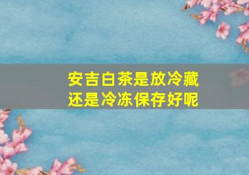 安吉白茶是放冷藏还是冷冻保存好呢