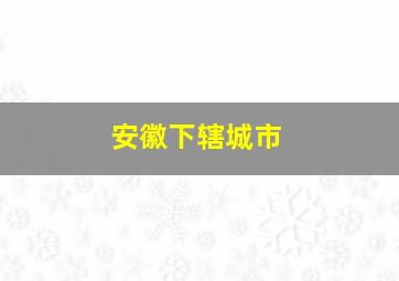 安徽下辖城市