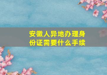 安徽人异地办理身份证需要什么手续